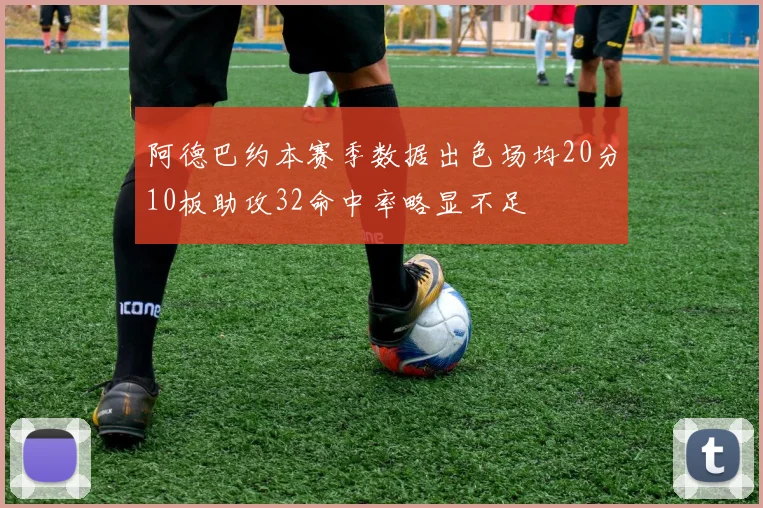 阿德巴约本赛季数据出色场均20分10板助攻32命中率略显不足