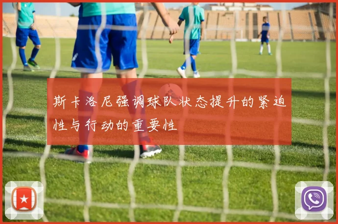 斯卡洛尼强调球队状态提升的紧迫性与行动的重要性