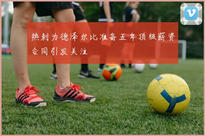 热刺为德泽尔比准备五年顶级薪资合同引发关注