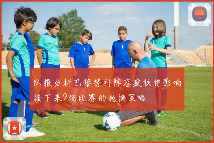 队报分析巴黎替补阵容疲软将影响接下来9场比赛的轮换策略