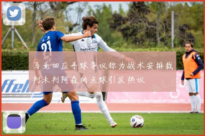 马竞回应手球争议称为战术安排裁判未判阿森纳点球引发热议