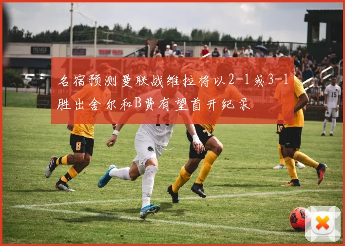 名宿预测曼联战维拉将以2-1或3-1胜出舍尔和B费有望首开纪录