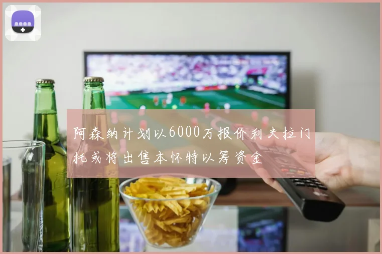 阿森纳计划以6000万报价利夫拉门托或将出售本怀特以筹资金
