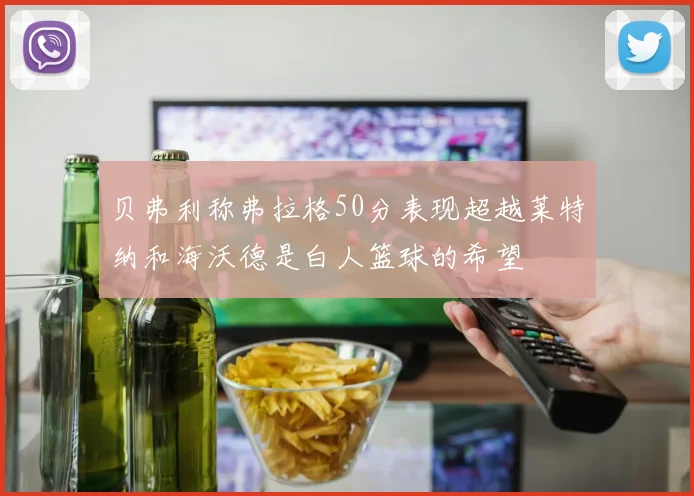 贝弗利称弗拉格50分表现超越莱特纳和海沃德是白人篮球的希望