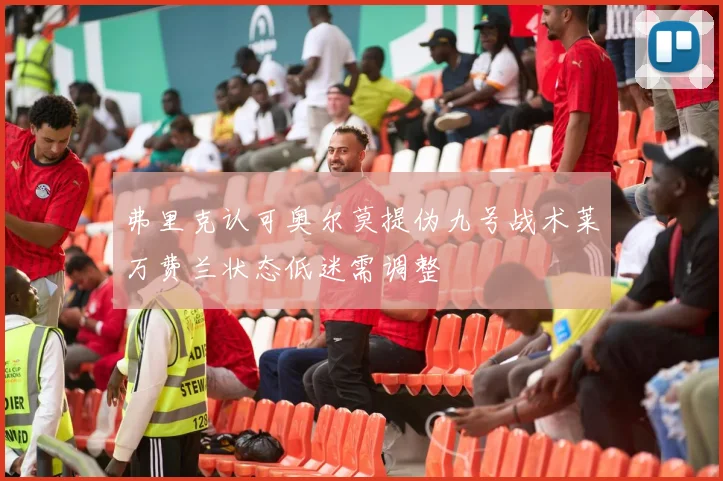 弗里克认可奥尔莫提伪九号战术莱万费兰状态低迷需调整