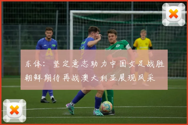 东体：坚定意志助力中国女足战胜朝鲜期待再战澳大利亚展现风采