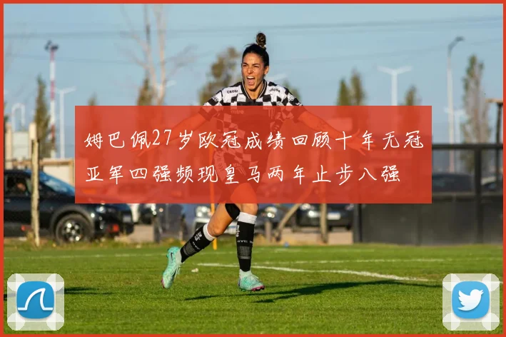 姆巴佩27岁欧冠成绩回顾十年无冠亚军四强频现皇马两年止步八强