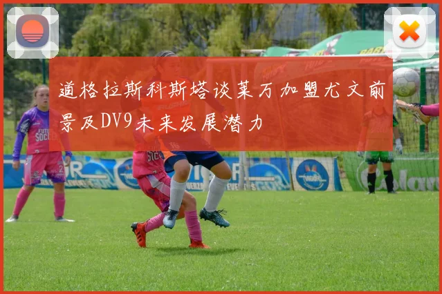 道格拉斯科斯塔谈莱万加盟尤文前景及DV9未来发展潜力