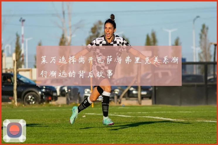 莱万选择离开巴萨与弗里克关系渐行渐远的背后故事