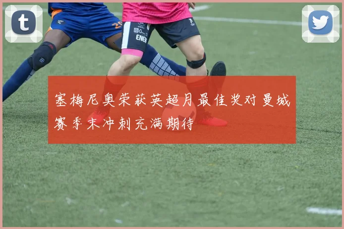 塞梅尼奥荣获英超月最佳奖对曼城赛季末冲刺充满期待