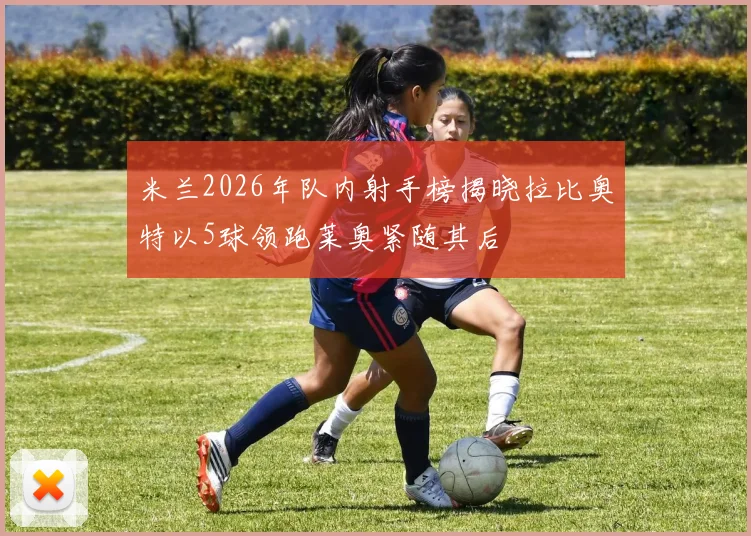 米兰2026年队内射手榜揭晓拉比奥特以5球领跑莱奥紧随其后