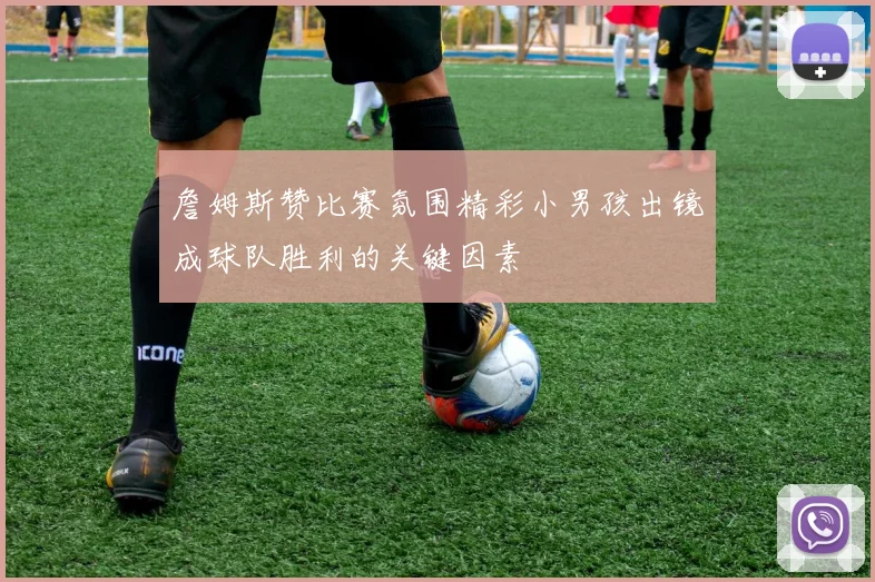 詹姆斯赞比赛氛围精彩小男孩出镜成球队胜利的关键因素